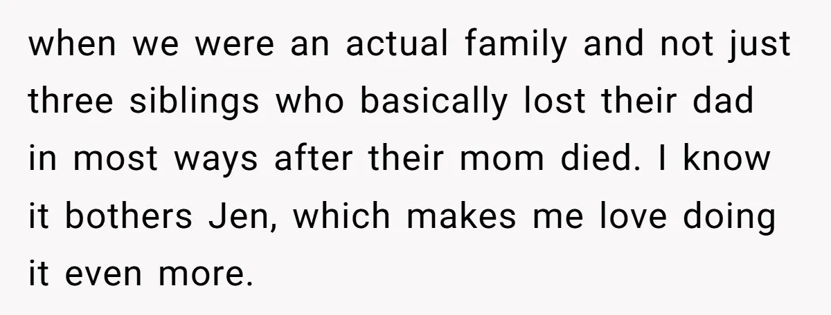when we were an actual family and not just three siblings who basically lost their dad in most ways after their mom died. I know it bothers Jen, which makes...