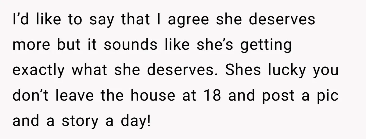 I’d like to say that I agree she deserves more but it sounds like she’s getting exactly what she deserves. Shes lucky you don’t leave the house at 18 and...