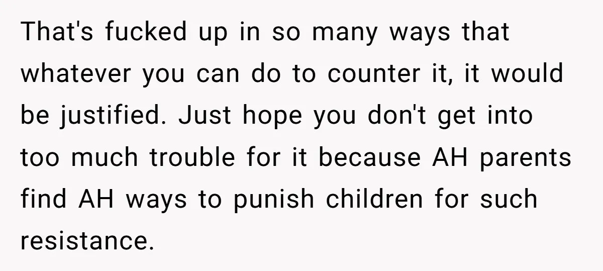 That's fucked up in so many ways that whatever you can do to counter it, it would be justified. Just hope you don't get into too much trouble for it...