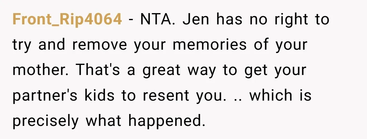 Front_Rip4064 − NTA. Jen has no right to try and remove your memories of your mother. That's a great way to get your partner's kids to resent you. .. which...