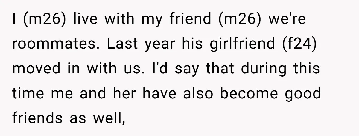 I (m26) live with my friend (m26) we're roommates. Last year his girlfriend (f24) moved in with us. I'd say that during this time me and her have also become...