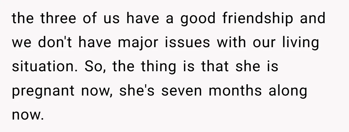 the three of us have a good friendship and we don't have major issues with our living situation. So, the thing is that she is pregnant now, she's seven months...