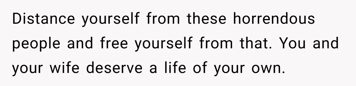 Distance yourself from these horrendous people and free yourself from that. You and your wife deserve a life of your own.