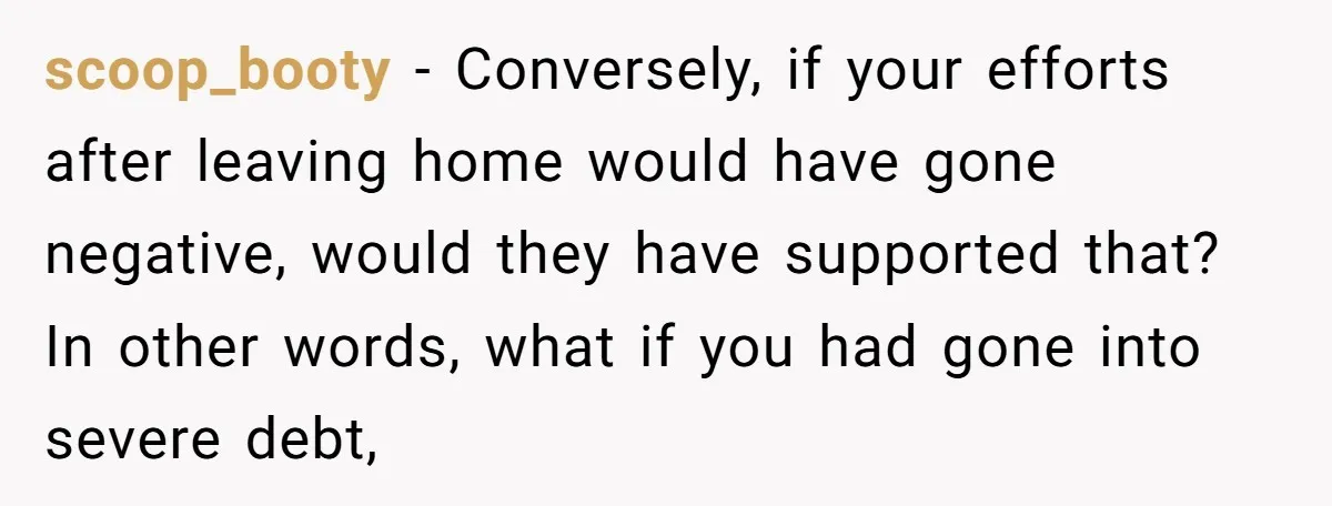 scoop_booty − Conversely, if your efforts after leaving home would have gone negative, would they have supported that? In other words, what if you had gone into severe debt,