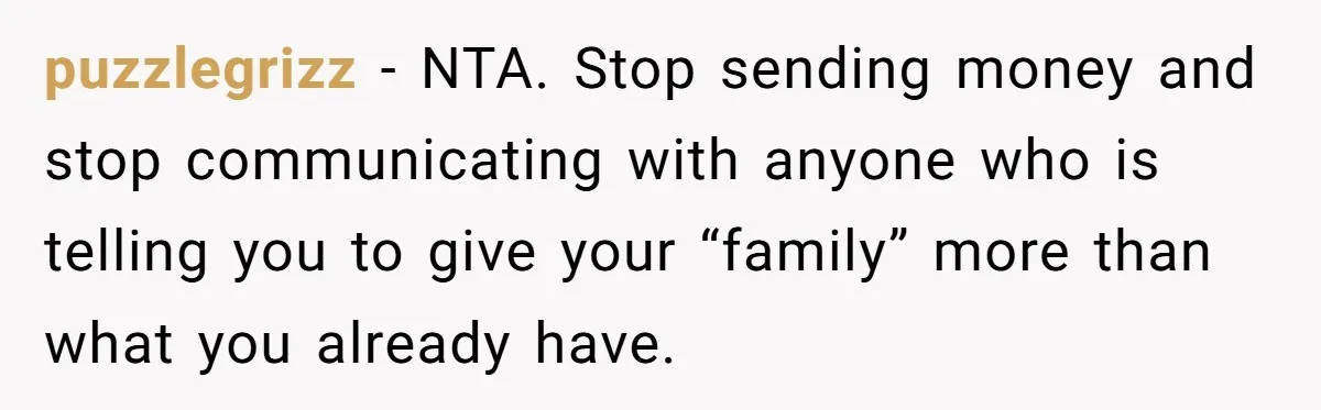 puzzlegrizz − NTA. Stop sending money and stop communicating with anyone who is telling you to give your “family” more than what you already have.