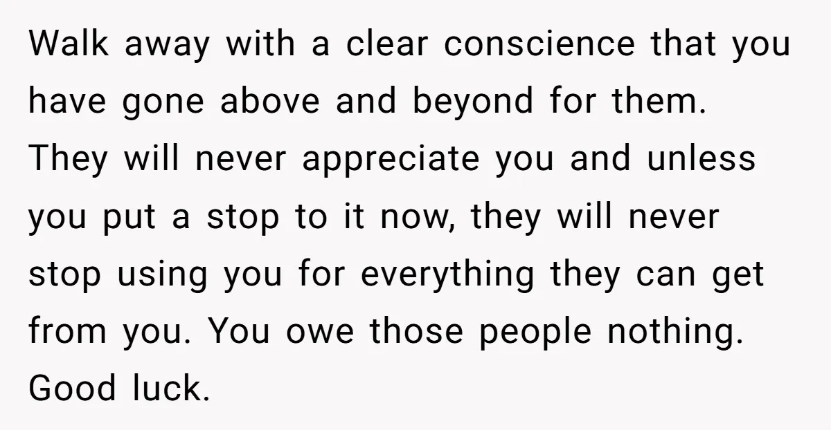 Walk away with a clear conscience that you have gone above and beyond for them. They will never appreciate you and unless you put a stop to it now, they...