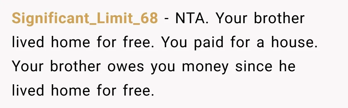 Significant_Limit_68 − NTA. Your brother lived home for free. You paid for a house. Your brother owes you money since he lived home for free.