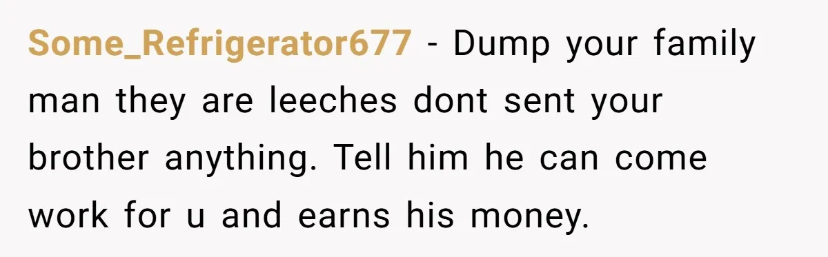 Some_Refrigerator677 − Dump your family man they are leeches dont sent your brother anything. Tell him he can come work for u and earns his money.
