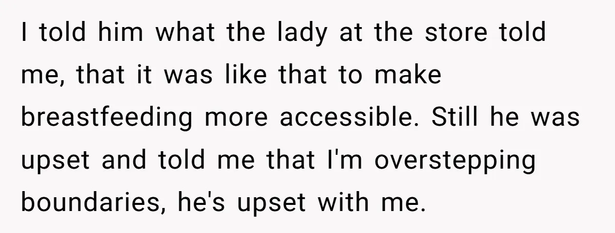 I told him what the lady at the store told me, that it was like that to make breastfeeding more accessible. Still he was upset and told me that I'm...