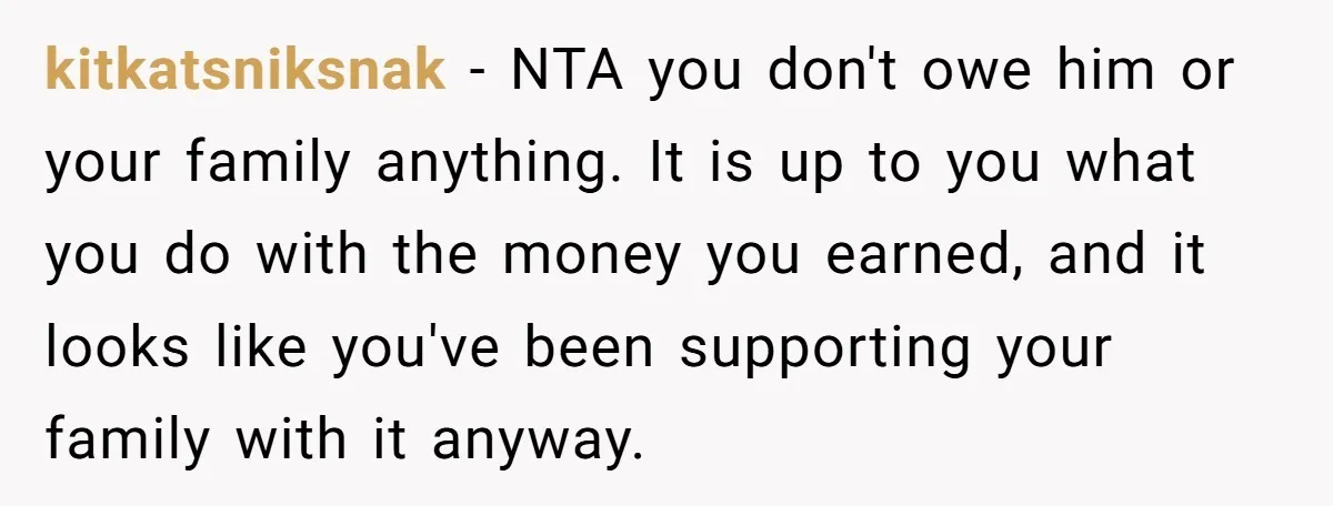 kitkatsniksnak − NTA you don't owe him or your family anything. It is up to you what you do with the money you earned, and it looks like you've been...