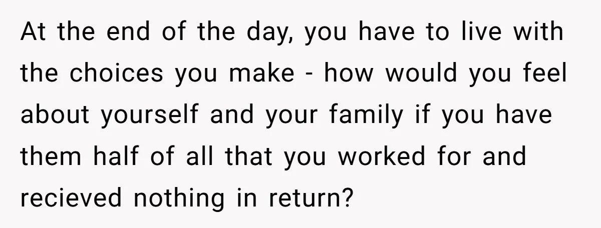 At the end of the day, you have to live with the choices you make - how would you feel about yourself and your family if you have them half...