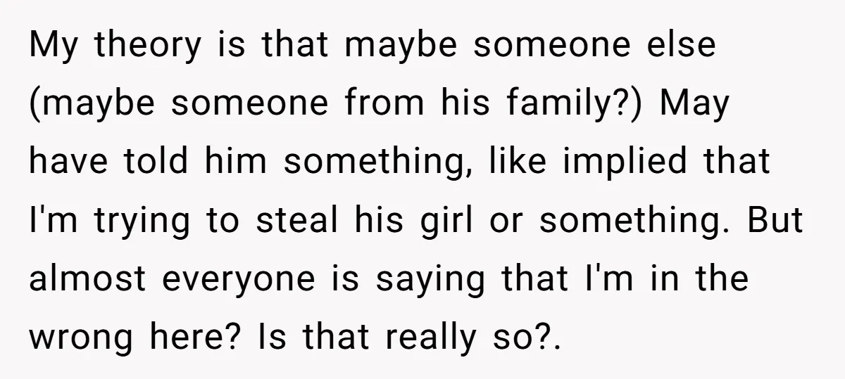 My theory is that maybe someone else (maybe someone from his family?) May have told him something, like implied that I'm trying to steal his girl or something. But almost...