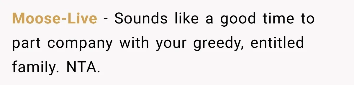 Moose-Live − Sounds like a good time to part company with your greedy, entitled family. NTA.