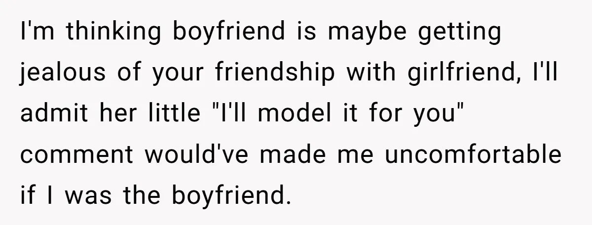 I'm thinking boyfriend is maybe getting jealous of your friendship with girlfriend, I'll admit her little "I'll model it for you" comment would've made me uncomfortable if I was the...