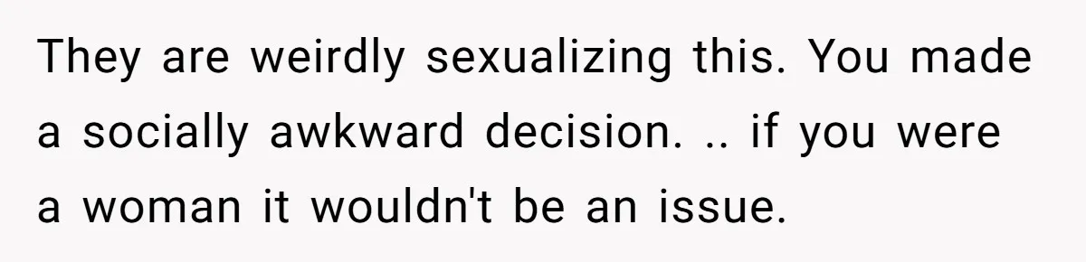 They are weirdly sexualizing this. You made a socially awkward decision. .. if you were a woman it wouldn't be an issue.