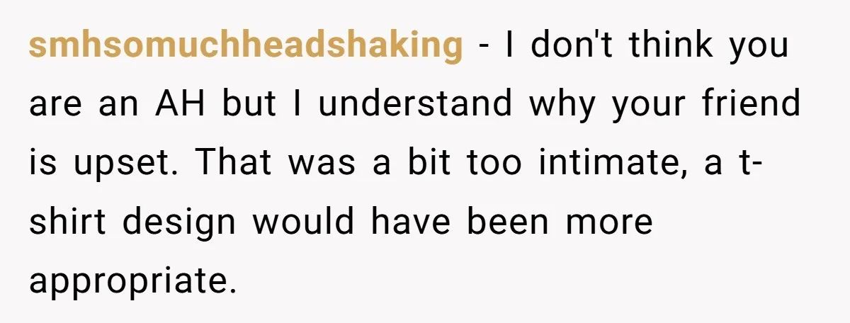 smhsomuchheadshaking − I don't think you are an AH but I understand why your friend is upset. That was a bit too intimate, a t-shirt design would have been more...