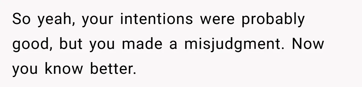 So yeah, your intentions were probably good, but you made a misjudgment. Now you know better.