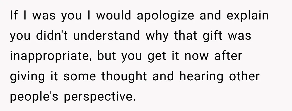 If I was you I would apologize and explain you didn't understand why that gift was inappropriate, but you get it now after giving it some thought and hearing other...