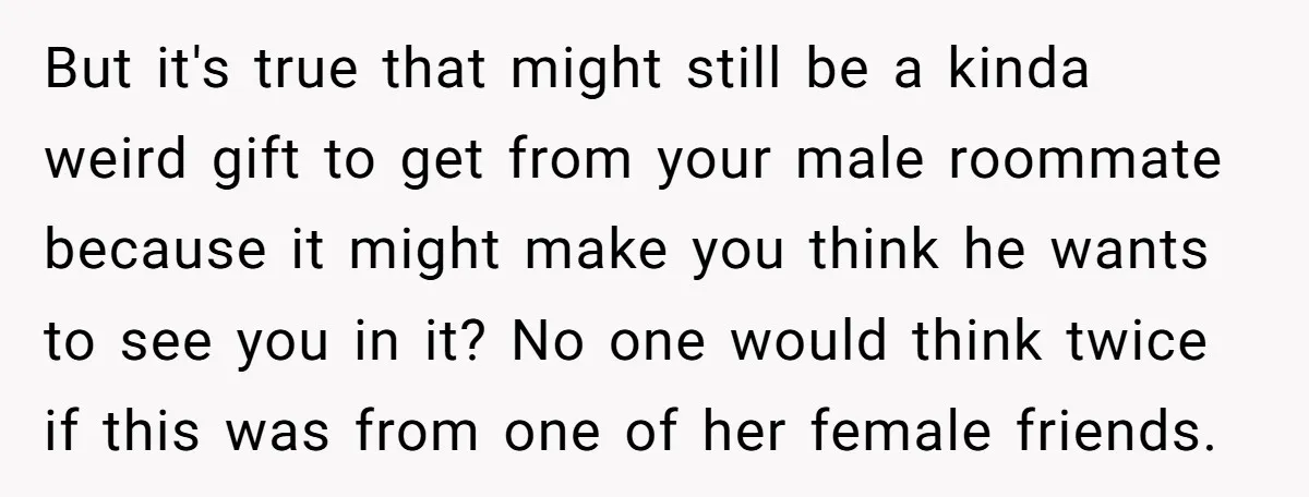 But it's true that might still be a kinda weird gift to get from your male roommate because it might make you think he wants to see you in it?...