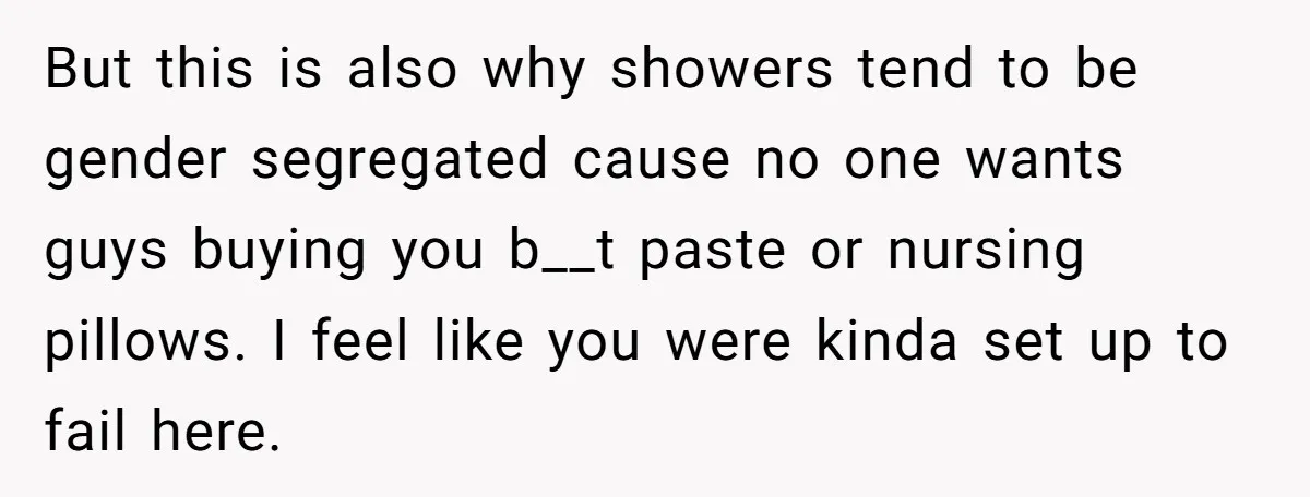But this is also why showers tend to be gender segregated cause no one wants guys buying you b__t paste or nursing pillows. I feel like you were kinda set...