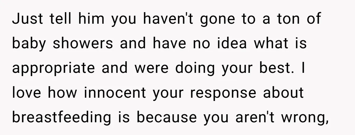 Just tell him you haven't gone to a ton of baby showers and have no idea what is appropriate and were doing your best. I love how innocent your response...