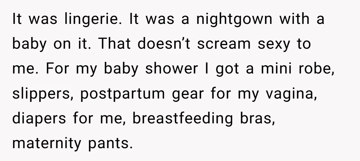 It was lingerie. It was a nightgown with a baby on it. That doesn’t scream sexy to me. For my baby shower I got a mini robe, slippers, postpartum gear...