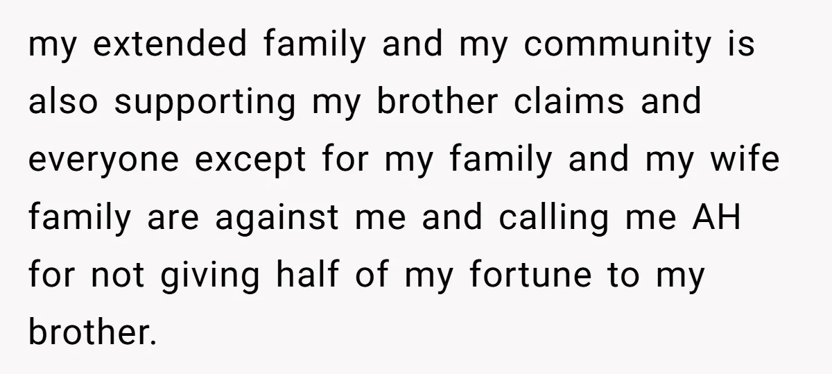 my extended family and my community is also supporting my brother claims and everyone except for my family and my wife family are against me and calling me AH for...