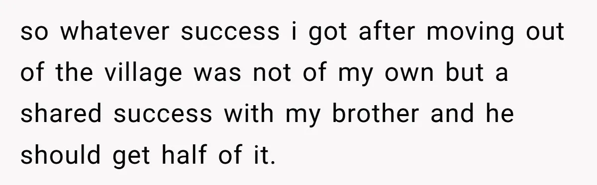 so whatever success i got after moving out of the village was not of my own but a shared success with my brother and he should get half of it.