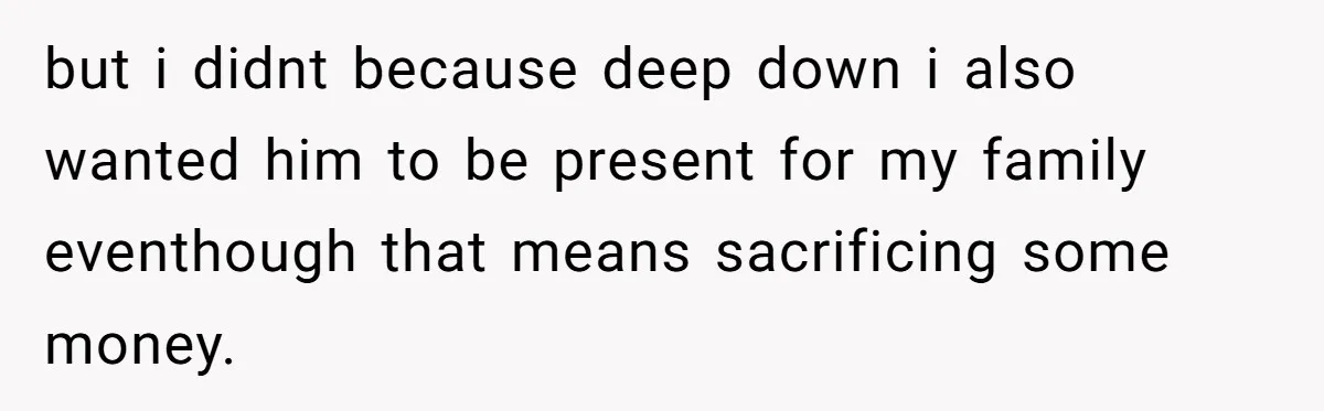 but i didnt because deep down i also wanted him to be present for my family eventhough that means sacrificing some money.