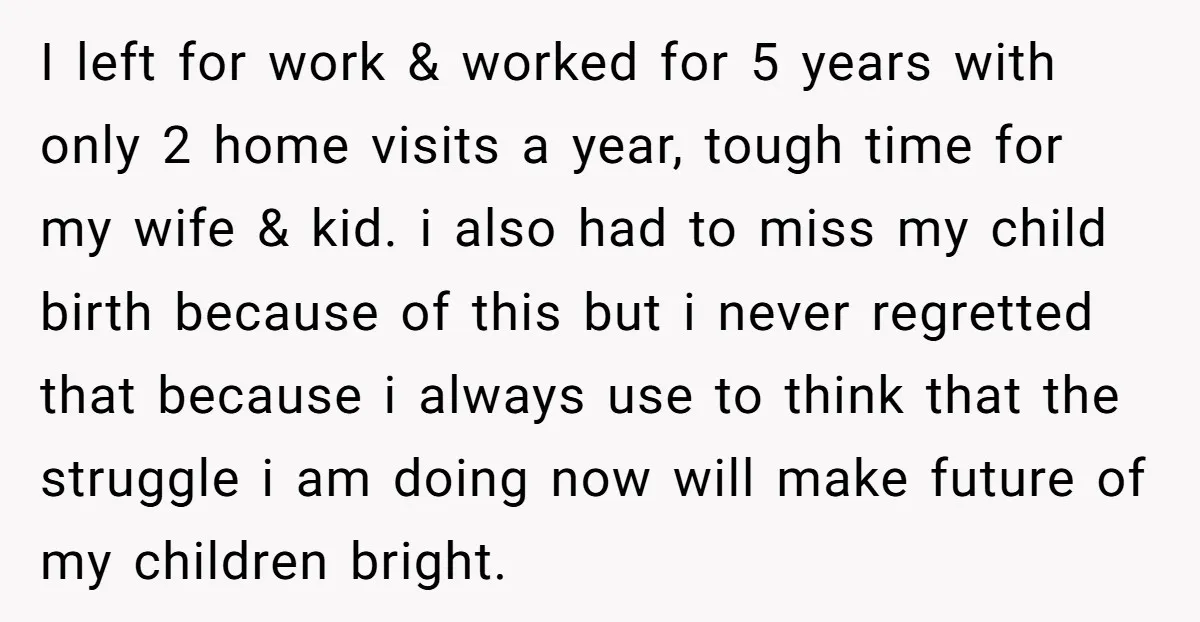 I left for work & worked for 5 years with only 2 home visits a year, tough time for my wife & kid. i also had to miss my child...
