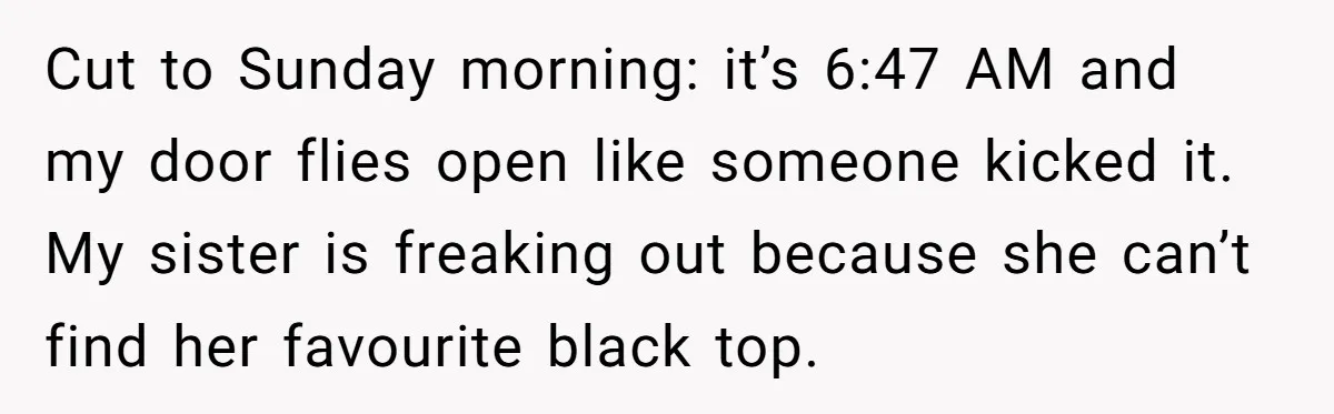 Cut to Sunday morning: it’s 6:47 AM and my door flies open like someone kicked it. My sister is freaking out because she can’t find her favourite black top.