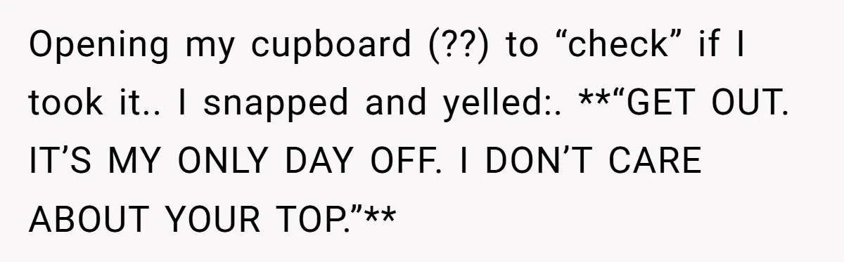 Opening my cupboard (??) to “check” if I took it.. I snapped and yelled:. **“GET OUT. IT’S MY ONLY DAY OFF. I DON’T CARE ABOUT YOUR TOP.”**