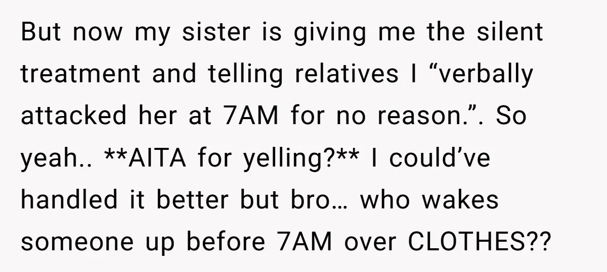 But now my sister is giving me the silent treatment and telling relatives I “verbally attacked her at 7AM for no reason.”. So yeah.. **AITA for yelling?** I could’ve handled...