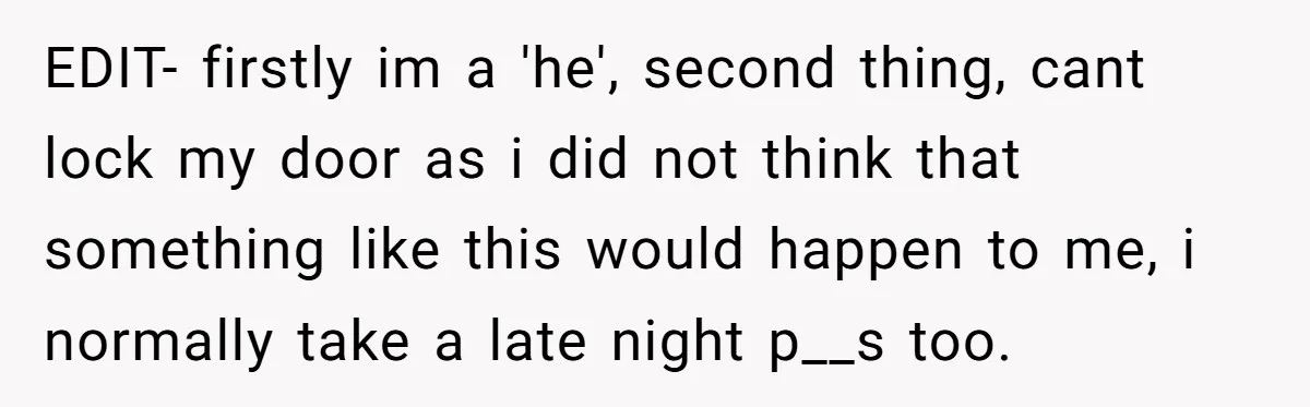EDIT- firstly im a 'he', second thing, cant lock my door as i did not think that something like this would happen to me, i normally take a late night...