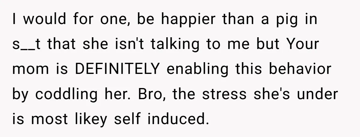 I would for one, be happier than a pig in s__t that she isn't talking to me but Your mom is DEFINITELY enabling this behavior by coddling her. Bro, the...