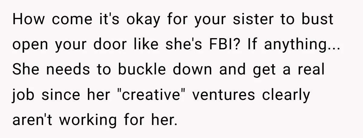 How come it's okay for your sister to bust open your door like she's FBI? If anything... She needs to buckle down and get a real job since her "creative"...