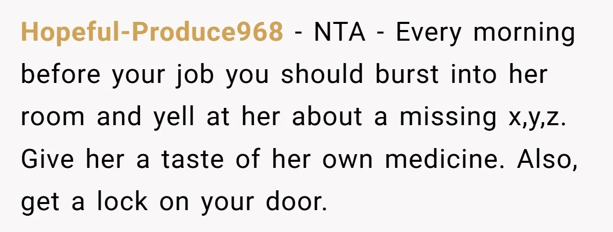Hopeful-Produce968 − NTA - Every morning before your job you should burst into her room and yell at her about a missing x,y,z. Give her a taste of her own...