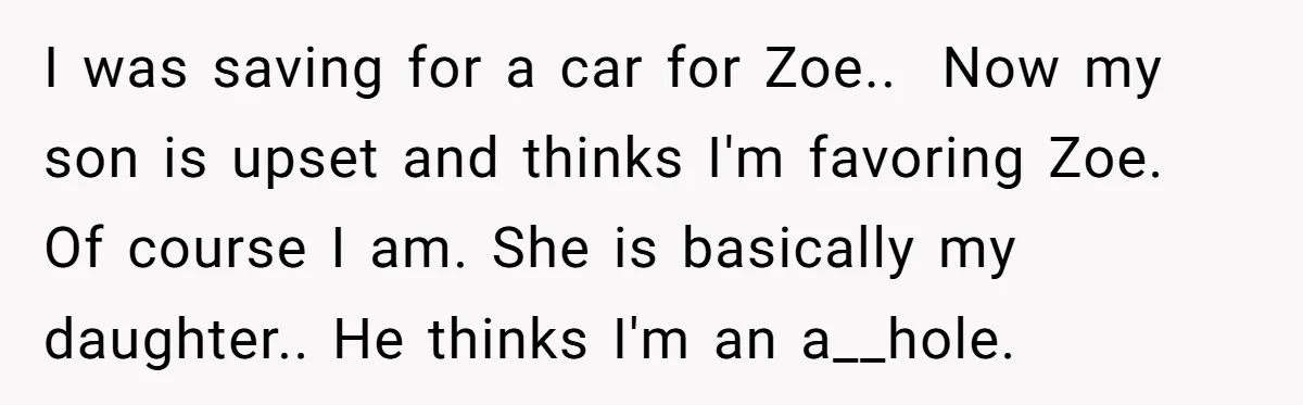 I was saving for a car for Zoe.. Now my son is upset and thinks I'm favoring Zoe. Of course I am. She is basically my daughter.. He thinks I'm...
