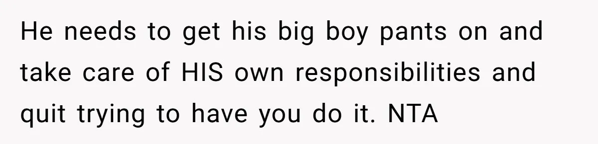 He needs to get his big boy pants on and take care of HIS own responsibilities and quit trying to have you do it. NTA