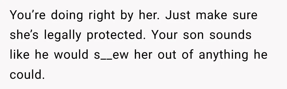 You’re doing right by her. Just make sure she’s legally protected. Your son sounds like he would s__ew her out of anything he could.