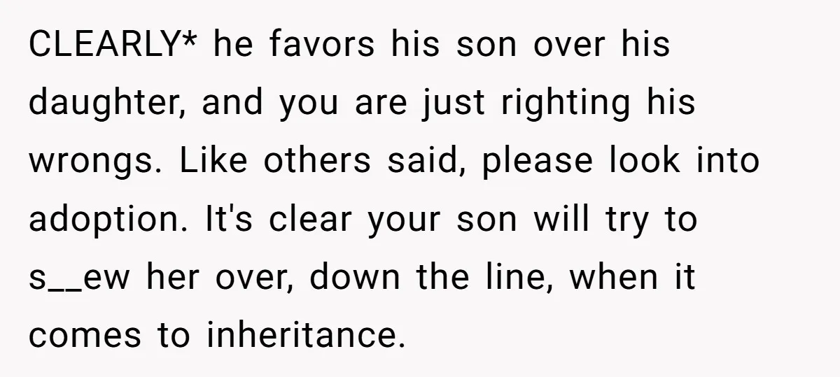 CLEARLY* he favors his son over his daughter, and you are just righting his wrongs. Like others said, please look into adoption. It's clear your son will try to s__ew...