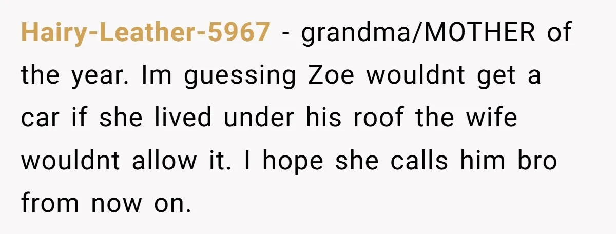 Hairy-Leather-5967 − grandma/MOTHER of the year. Im guessing Zoe wouldnt get a car if she lived under his roof the wife wouldnt allow it. I hope she calls him bro...