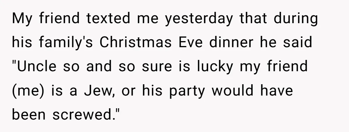 My friend texted me yesterday that during his family's Christmas Eve dinner he said "Uncle so and so sure is lucky my friend (me) is a Jew, or his party...