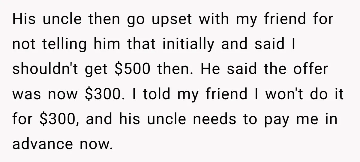 His uncle then go upset with my friend for not telling him that initially and said I shouldn't get $500 then. He said the offer was now $300. I told...