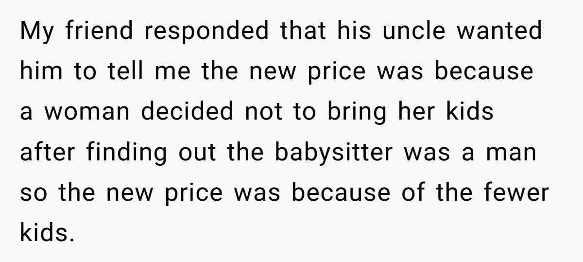 My friend responded that his uncle wanted him to tell me the new price was because a woman decided not to bring her kids after finding out the babysitter was...