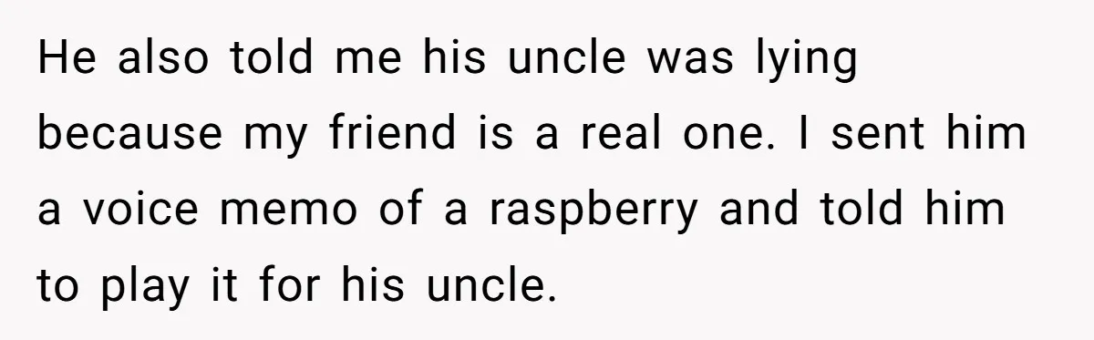 He also told me his uncle was lying because my friend is a real one. I sent him a voice memo of a raspberry and told him to play it...