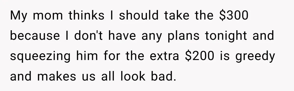 My mom thinks I should take the $300 because I don't have any plans tonight and squeezing him for the extra $200 is greedy and makes us all look bad.
