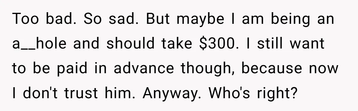 Too bad. So sad. But maybe I am being an a__hole and should take $300. I still want to be paid in advance though, because now I don't trust him....