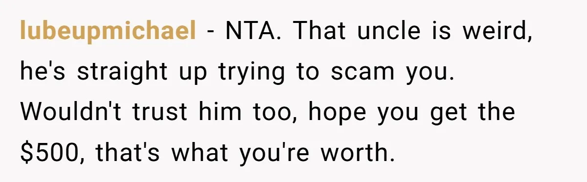 lubeupmichael − NTA. That uncle is weird, he's straight up trying to scam you. Wouldn't trust him too, hope you get the $500, that's what you're worth.