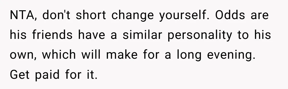 NTA, don't short change yourself. Odds are his friends have a similar personality to his own, which will make for a long evening. Get paid for it.